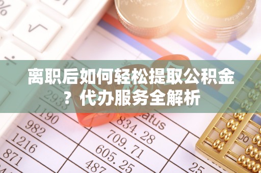 石柱离职后如何轻松提取公积金？代办服务全解析