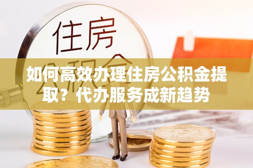 石柱如何高效办理住房公积金提取？代办服务成新趋势