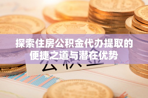 石柱探索住房公积金代办提取的便捷之道与潜在优势