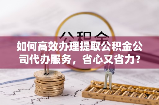 石柱如何高效办理提取公积金公司代办服务，省心又省力？