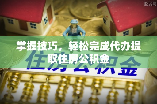 石柱掌握技巧，轻松完成代办提取住房公积金