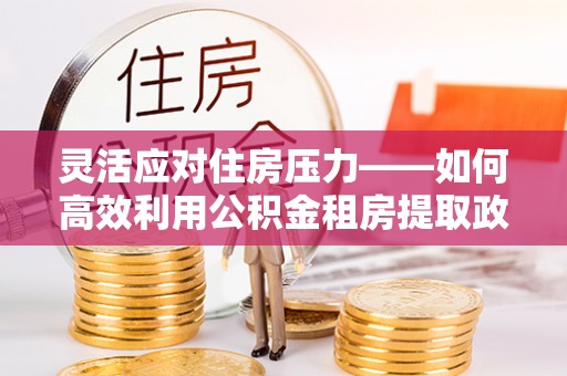 石柱灵活应对住房压力——如何高效利用公积金租房提取政策