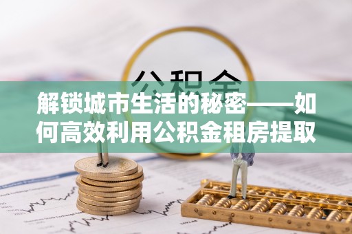 石柱解锁城市生活的秘密——如何高效利用公积金租房提取政策优化居住体验