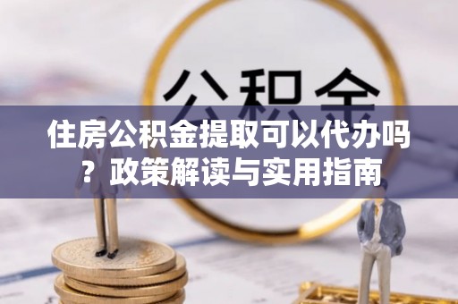 石柱住房公积金提取可以代办吗？政策解读与实用指南