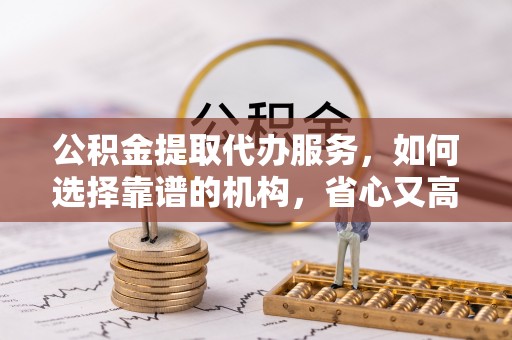 石柱公积金提取代办服务，如何选择靠谱的机构，省心又高效
