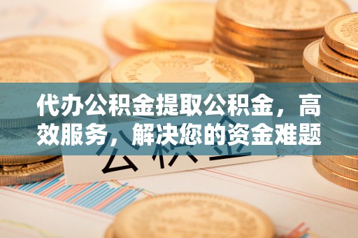 石柱代办公积金提取公积金，高效服务，解决您的资金难题