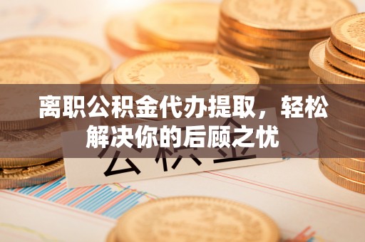 石柱离职公积金代办提取，轻松解决你的后顾之忧