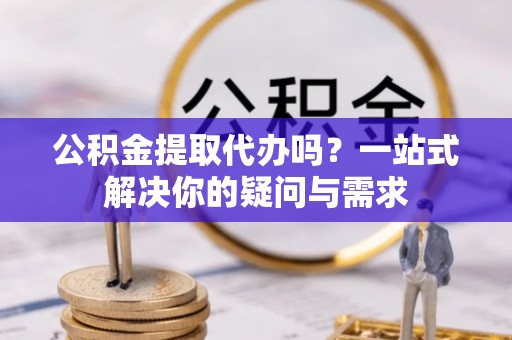 石柱公积金提取代办吗？一站式解决你的疑问与需求