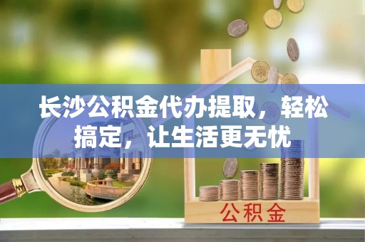 石柱长沙公积金代办提取，轻松搞定，让生活更无忧
