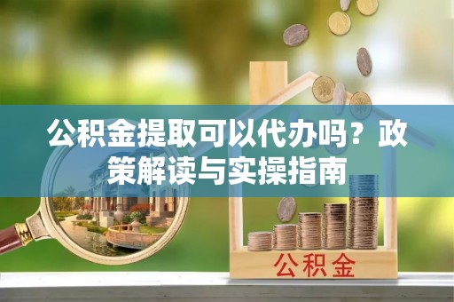 石柱公积金提取可以代办吗？政策解读与实操指南