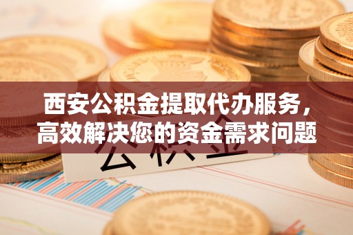石柱西安公积金提取代办服务，高效解决您的资金需求问题