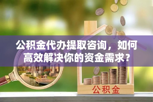 石柱公积金代办提取咨询，如何高效解决你的资金需求？