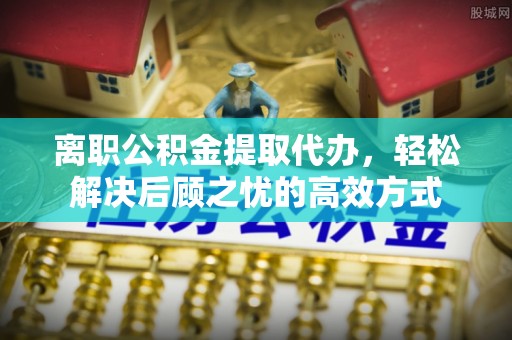 石柱离职公积金提取代办，轻松解决后顾之忧的高效方式
