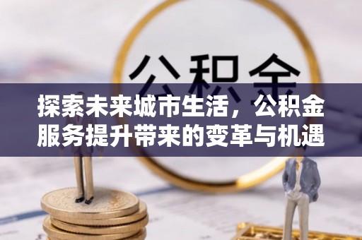 石柱探索未来城市生活，公积金服务提升带来的变革与机遇