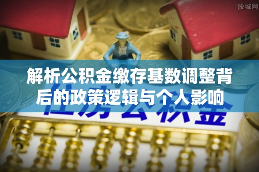 石柱解析公积金缴存基数调整背后的政策逻辑与个人影响