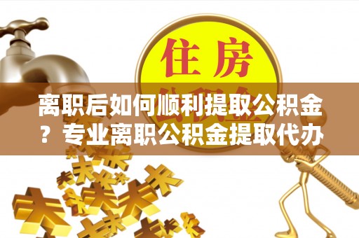 石柱离职后如何顺利提取公积金？专业离职公积金提取代办服务指南