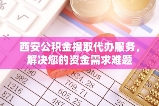 石柱西安公积金提取代办服务，解决您的资金需求难题