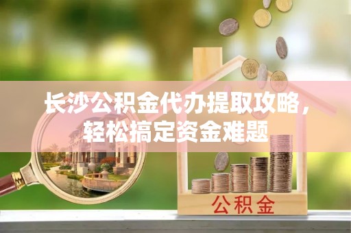 石柱长沙公积金代办提取攻略，轻松搞定资金难题
