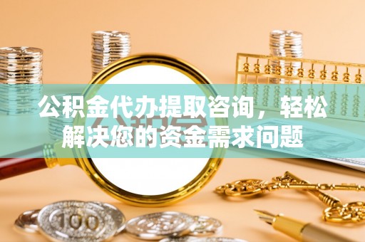 石柱公积金代办提取咨询，轻松解决您的资金需求问题
