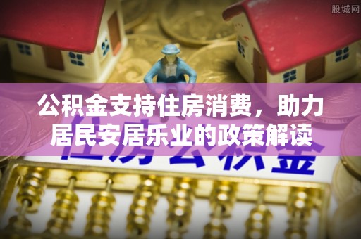 石柱公积金支持住房消费，助力居民安居乐业的政策解读