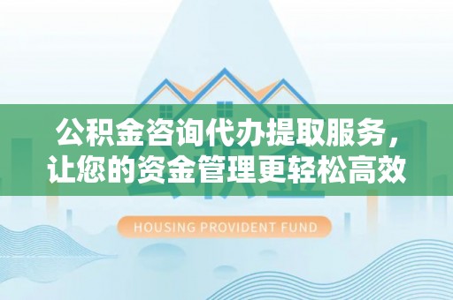 石柱公积金咨询代办提取服务，让您的资金管理更轻松高效