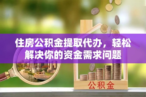石柱住房公积金提取代办，轻松解决你的资金需求问题