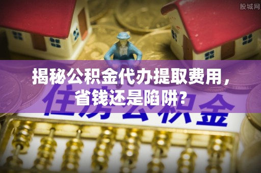 石柱揭秘公积金代办提取费用，省钱还是陷阱？