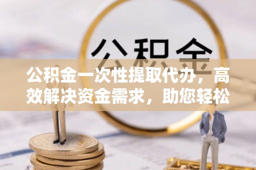 石柱公积金一次性提取代办，高效解决资金需求，助您轻松应对生活难题