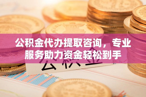 石柱公积金代办提取咨询，专业服务助力资金轻松到手