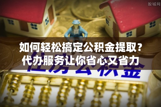 石柱如何轻松搞定公积金提取？代办服务让你省心又省力