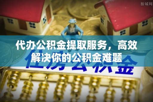石柱代办公积金提取服务，高效解决你的公积金难题