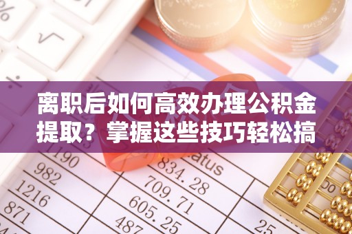 石柱离职后如何高效办理公积金提取？掌握这些技巧轻松搞定