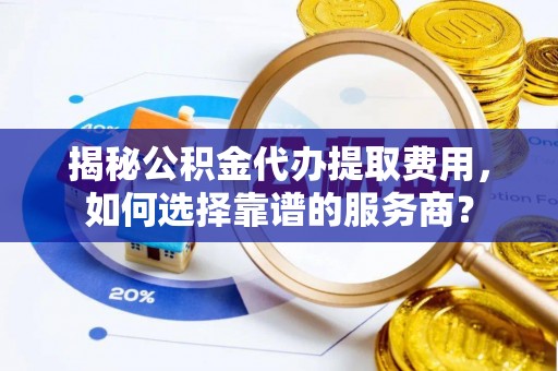 石柱揭秘公积金代办提取费用，如何选择靠谱的服务商？