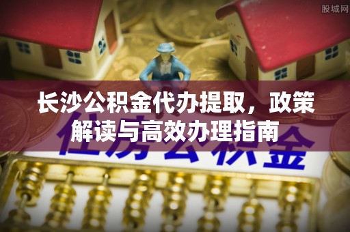 石柱长沙公积金代办提取，政策解读与高效办理指南