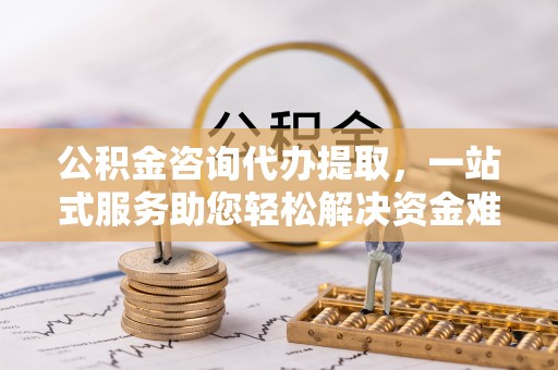 石柱公积金咨询代办提取，一站式服务助您轻松解决资金难题