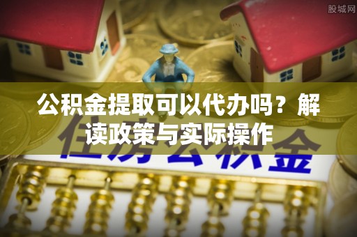 石柱公积金提取可以代办吗？解读政策与实际操作