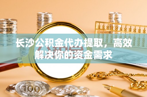 石柱长沙公积金代办提取，高效解决你的资金需求