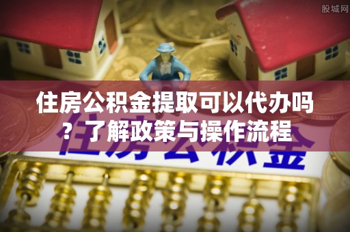 石柱住房公积金提取可以代办吗？了解政策与操作流程
