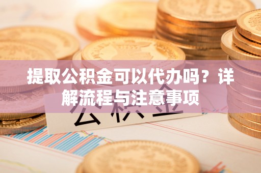 石柱提取公积金可以代办吗？详解流程与注意事项