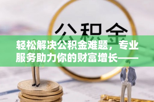 石柱轻松解决公积金难题，专业服务助力你的财富增长——代办公积金提取