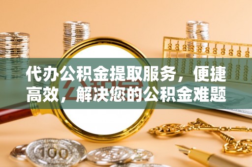 石柱代办公积金提取服务，便捷高效，解决您的公积金难题