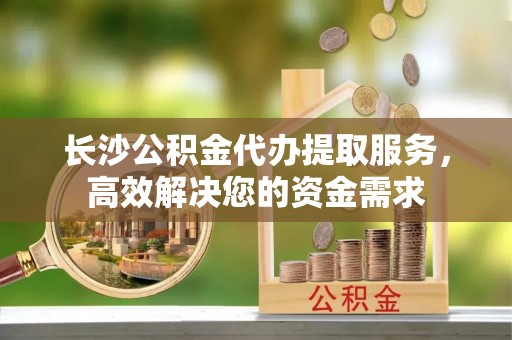 石柱长沙公积金代办提取服务，高效解决您的资金需求