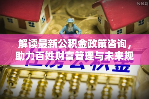 石柱解读最新公积金政策咨询，助力百姓财富管理与未来规划