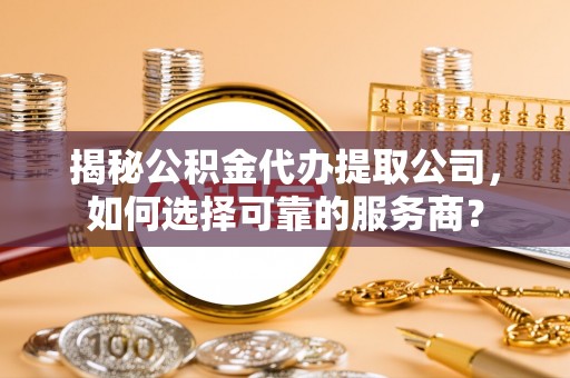 石柱揭秘公积金代办提取公司，如何选择可靠的服务商？