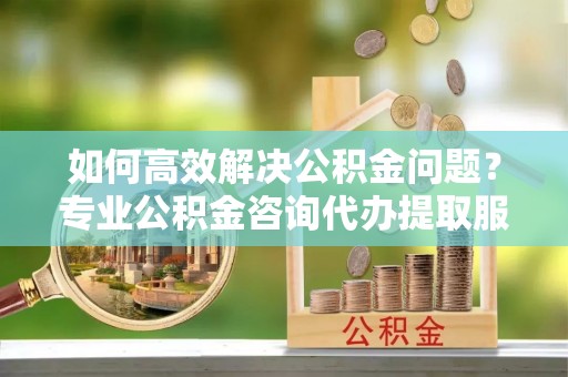 石柱如何高效解决公积金问题？专业公积金咨询代办提取服务来帮你