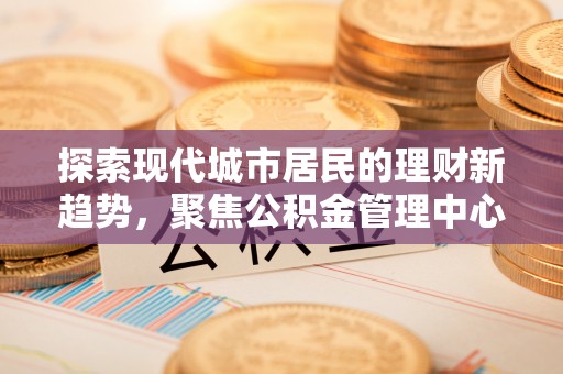 石柱探索现代城市居民的理财新趋势，聚焦公积金管理中心的服务创新
