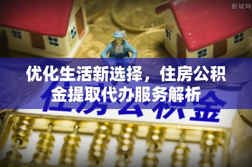 石柱优化生活新选择，住房公积金提取代办服务解析