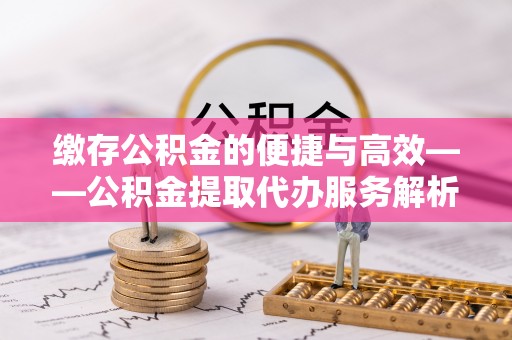 石柱缴存公积金的便捷与高效——公积金提取代办服务解析