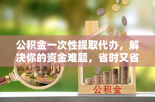 石柱公积金一次性提取代办，解决你的资金难题，省时又省心