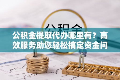 石柱公积金提取代办哪里有？高效服务助您轻松搞定资金问题